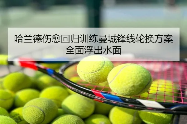 哈兰德伤愈回归训练曼城锋线轮换方案全面浮出水面