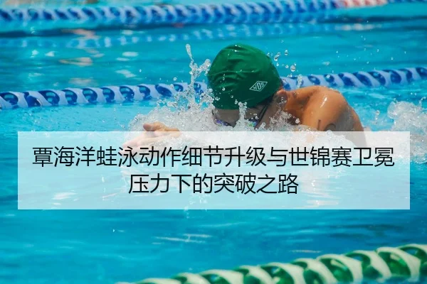 覃海洋蛙泳动作细节升级与世锦赛卫冕压力下的突破之路