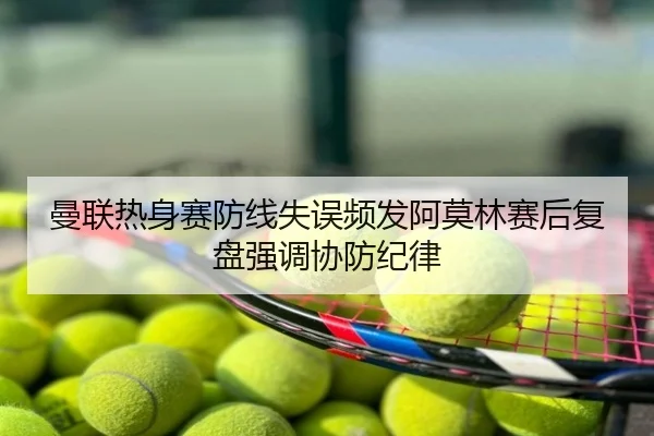 曼联热身赛防线失误频发阿莫林赛后复盘强调协防纪律