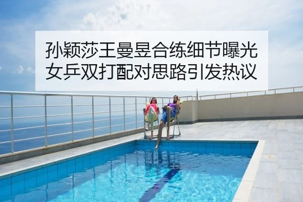 孙颖莎王曼昱合练细节曝光 女乒双打配对思路引发热议