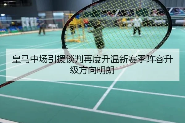 皇马中场引援谈判再度升温新赛季阵容升级方向明朗
