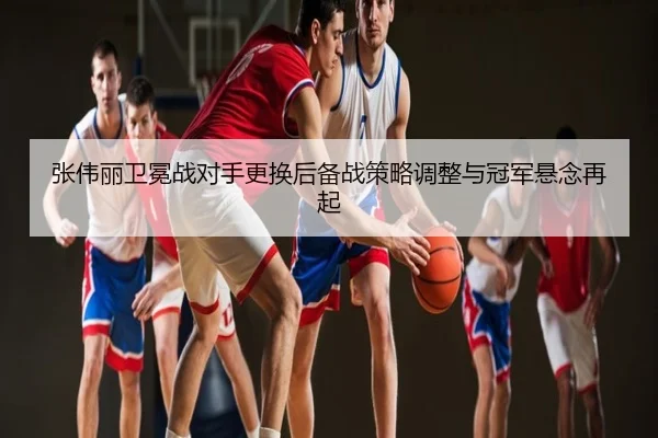 张伟丽卫冕战对手更换后备战策略调整与冠军悬念再起