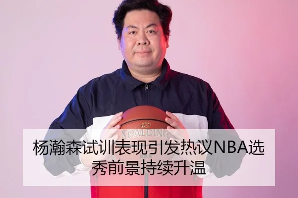 杨瀚森试训表现引发热议NBA选秀前景持续升温