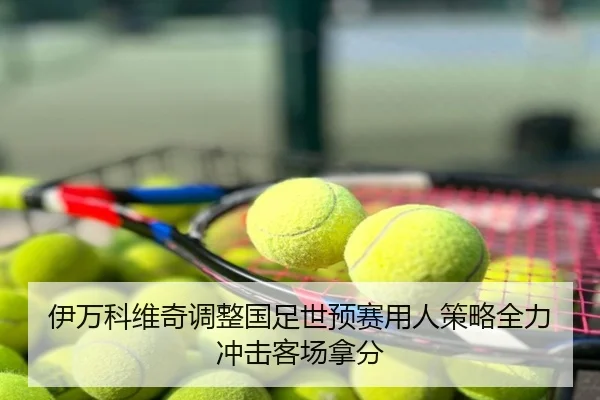 伊万科维奇调整国足世预赛用人策略全力冲击客场拿分