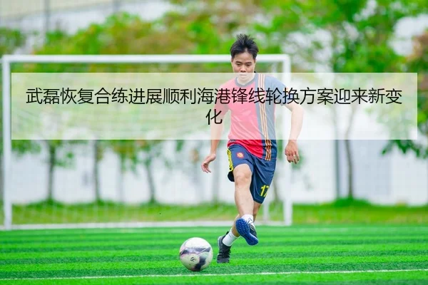 武磊恢复合练进展顺利海港锋线轮换方案迎来新变化