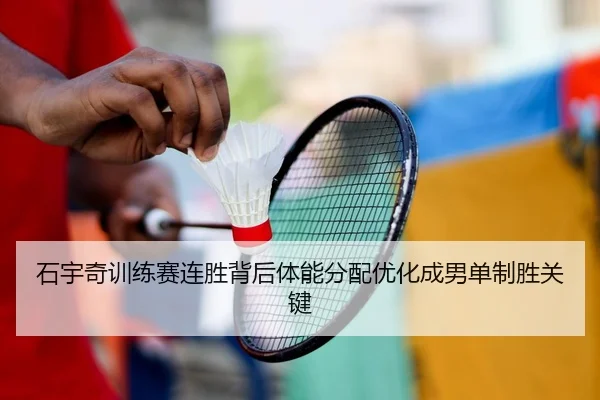 石宇奇训练赛连胜背后体能分配优化成男单制胜关键