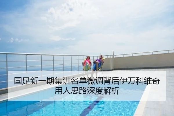 国足新一期集训名单微调背后伊万科维奇用人思路深度解析